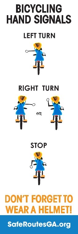 Bicycling Hand Signals. Left turn - image of cyclist holding left arm straight out from body. Right turn - image of cyclist holding right arm straight out from body. Alternative right turn - image of cyclist holding left arm out bent at right angle with hand up. Stop - image of cyclist holding left arm out bent at right angle with hand down. Don't forget to wear a helmet! SafeRoutesGA.org